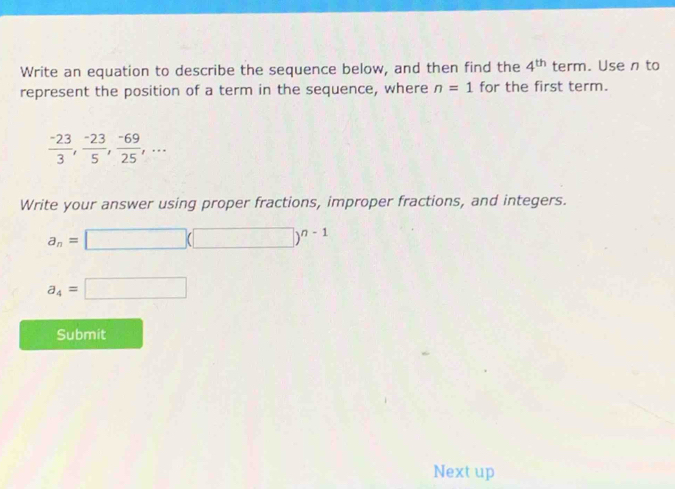 Write an equation to describe the sequence below, and then find the 4^(th) term. Usen to 
represent the position of a term in the sequence, where n=1 for the first term.
 (-23)/3 ,  (-23)/5 ,  (-69)/25 ,... 
Write your answer using proper fractions, improper fractions, and integers.
a_n=□ (□ )^n-1
a_4=□
Submit 
Next up