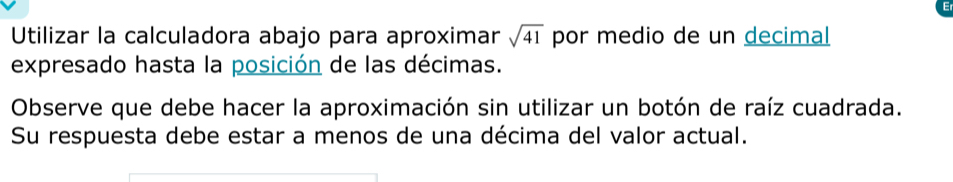 Utilizar la calculadora abajo para aproximar sqrt(41) por medio de un decimal 
expresado hasta la posición de las décimas. 
Observe que debe hacer la aproximación sin utilizar un botón de raíz cuadrada. 
Su respuesta debe estar a menos de una décima del valor actual.