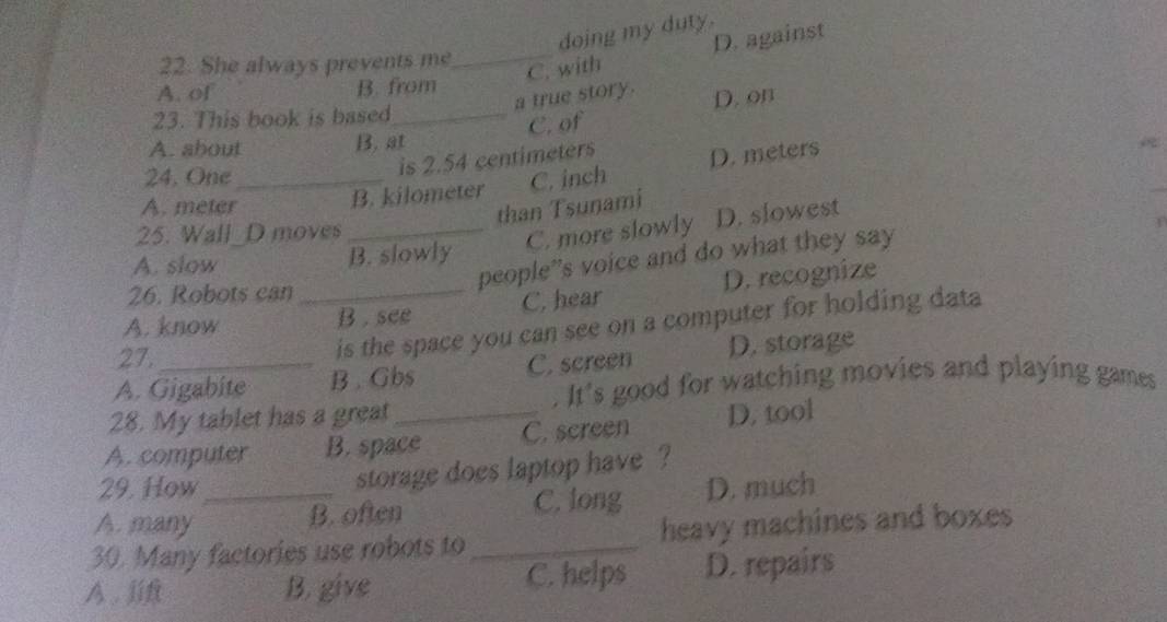 doing my duty.
22. She always prevents me_
C. with D. against
A. of B. from
a true story. D. on
23. This book is based_
C. of
A. about B. at
is 2.54 centimeters D. meters
24. One_ C. inch
A. meter
B. kilometer
than Tsunami
25. Wall_D moves_
C. more slowly D. slowest
A. slow
B. slowly
people”s voice and do what they say
26. Robots can
A. know _B . see C. hear D. recognize
27.
is the space you can see on a computer for holding data
A. Gigabite B . Gbs C. screen D. storage
. It's good for watching movies and playing games
28. My tablet has a great
A. computer B. space C. screen D. tool
29. How
storage does laptop have ?
A. many _B. often C. long D. much
30. Many factories use robots to_ heavy machines and boxes
A. lift B. give C. helps D. repairs