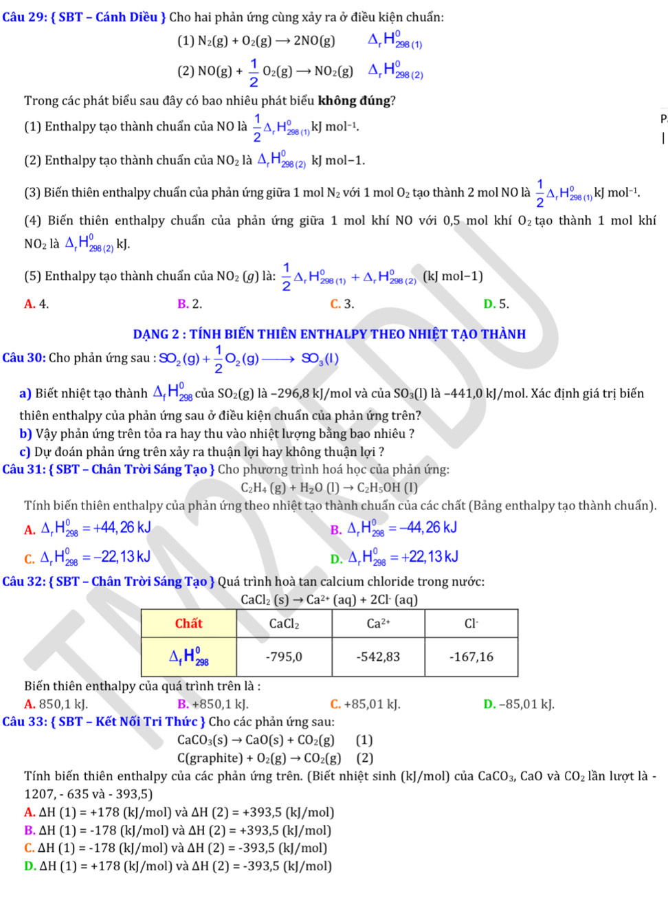  SBT - Cánh Diều  Cho hai phản ứng cùng xảy ra ở điều kiện chuẩn:
(1) N_2(g)+O_2(g)to 2NO(g) ^ H_(298(1))^0
(2) NO(g)+ 1/2 O_2(g)to NO_2(g) ^ H_(298(2))^0
Trong các phát biểu sau đây có bao nhiêu phát biểu không đúng?
(1) Enthalpy tạo thành chuẩn của NO là  1/2 △ _rH_(298(1))^0kJmol^(-1).
P
I
(2) Enthalpy tạo thành chuẩn của NO_2 là △ _rH_(298(2))^0kJmol-1.
(3) Biến thiên enthalpy chuẩn của phản ứng giữa 1 mol N_2 với 1 mol O_2 tạo thành 2 mol NO là  1/2 △ _rH_(298(1))^0kJmol^(-1).
(4) Biến thiên enthalpy chuẩn của phản ứng giữa 1 mol khí NO với 0,5 mol khí O_2 tạo thành 1 mol khí
NO_2 là △ _rH_(298(2))^0kJ.
(5) Enthalpy tạo thành chuẩn ciaNO_2(g) là:  1/2 △ _rH_(298(1))^0+△ _rH_(298(2))^0(kJmol-1)
A. 4. B. 2. C. 3. D. 5.
DẠNG 2 : TÍNH BIếN THIÊN ENTHALPY THEO NHIỆT TẠO tHÀNH
Câu 30: Cho phản ứng sau : SO_2(g)+ 1/2 O_2(g)to SO_3(l)
a) Biết nhiệt tạo thành △ _fH_(298)^0ciaSO_2(g) ) là -296 6,8 kJ/mol và của SO_3(l)llambda -441,0kJ /mol. Xác định giá trị biến
thiên enthalpy của phản ứng sau ở điều kiện chuẩn của phản ứng trên?
b) Vậy phản ứng trên tỏa ra hay thu vào nhiệt lượng bằng bao nhiêu ?
c) Dự đoán phản ứng trên xảy ra thuận lợi hay không thuận lợi ?
Câu 31:  SBT - Chân Trời Sáng Tạo  Cho phương trình hoá học của phản ứng:
C_2H_4(g)+H_2O(l)to C_2H_5OH(l)
Tính biến thiên enthalpy của phản ứng theo nhiệt tạo thành chuẩn của các chất (Bảng enthalpy tạo thành chuẩn).
A. △ _rH_(298)^0=+44,26kJ B. △ _rH_(298)^0=-44,26kJ
C. △ _rH_(298)^0=-22,13kJ △ _rH_(298)^0=+22,13kJ
D.
Câu 32:  SBT - Chân Trời Sáng Tạo  Quá trình hoà tan calcium chloride trong nước:
CaCl_2(s)to Ca^(2+)(aq)+2Cl^-(aq)
Biến thiên enthalpy của quá trình trên là :
A. 850,1 kJ. B. +850,1 kJ. C. +85,01 kJ. D. −85,01 kJ.
Câu 33:  SBT - Kết Nối Tri Thức  Cho các phản ứng sau:
CaCO_3(s)to CaO(s)+CO_2(g) (1)
C(graphite) +O_2(g)to CO_2(g) (2)
Tính biến thiên enthalpy của các phản ứng trên. (Biết nhiệt sinh (kJ/mol) của CaCO_3,CaO và CO_2 lần lượt là -
1 207,-635va-393,5)
A. △ H(1)=+178 (kJ/n 101 ) và △ H(2)=+393,5(kJ/mol)
B. Delta H(1)=-178(kJ/mol) và △ H(2)=+393,5(kJ/mol)
kJ/
C. △ H(1)=-178 O mol) và △ H(2)=-393,5(kJ/mol)
D. △ H(1)=+178 (kJ/mol) và △ H(2)=-393,5(kJ/mol)