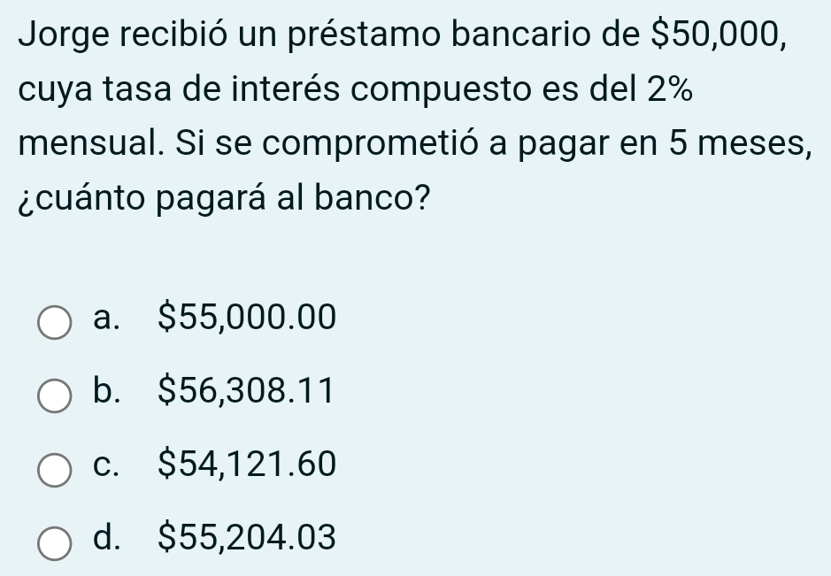 Jorge recibió un préstamo bancario de $50,000,
cuya tasa de interés compuesto es del 2%
mensual. Si se comprometió a pagar en 5 meses,
¿cuánto pagará al banco?
a. $55,000.00
b. $56,308.11
c. $54,121.60
d. $55,204.03