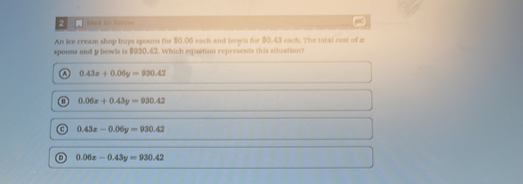 for Reviow god
An ice cream shop buys spoons for $0.06 each and bowls for $0.43 each. The total cost of z
spoons and y bowls is $930.42. Which equation represents this situation?
a 0.43x+0.06y=930.42
0.06x+0.43y=930.42
0.43x-0.06y=930.42
0.06x-0.43y=930.42