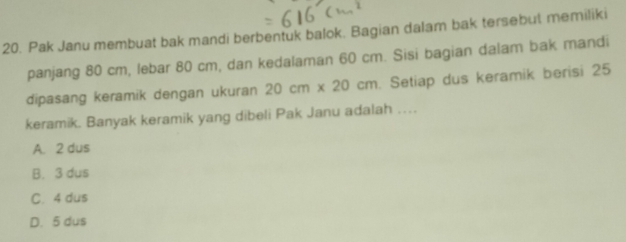 Pak Janu membuat bak mandi berbentuk balok. Bagian dalam bak tersebut memiliki
panjang 80 cm, lebar 80 cm, dan kedalaman 60 cm. Sisi bagian dalam bak mandi
dipasang keramik dengan ukuran 20cm* 20cm. Setiap dus keramik berisi 25
keramik. Banyak keramik yang dibeli Pak Janu adalah …
A. 2 dus
B. 3 dus
C. 4 dus
D. 5 dus