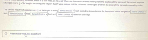 rva, which I B feel wide, on his wal. Where on the canvas should Melany mark the location of the fungers if the corvas requires 
a hanger every  1/6  of its length, excluding the edges? Justify your answer. List the distances the hengers are from the edge of the carves in ascending orter 
The canvas requires hangers every  1/2  of Its length or every Select Choice feet, excluding the endpoints. So the carvas needs hangers al Selest Cháice v 
feet, Select Choice v neet Select Choice feet, and Select Choice feet fom the edge. 
Need help with this question?