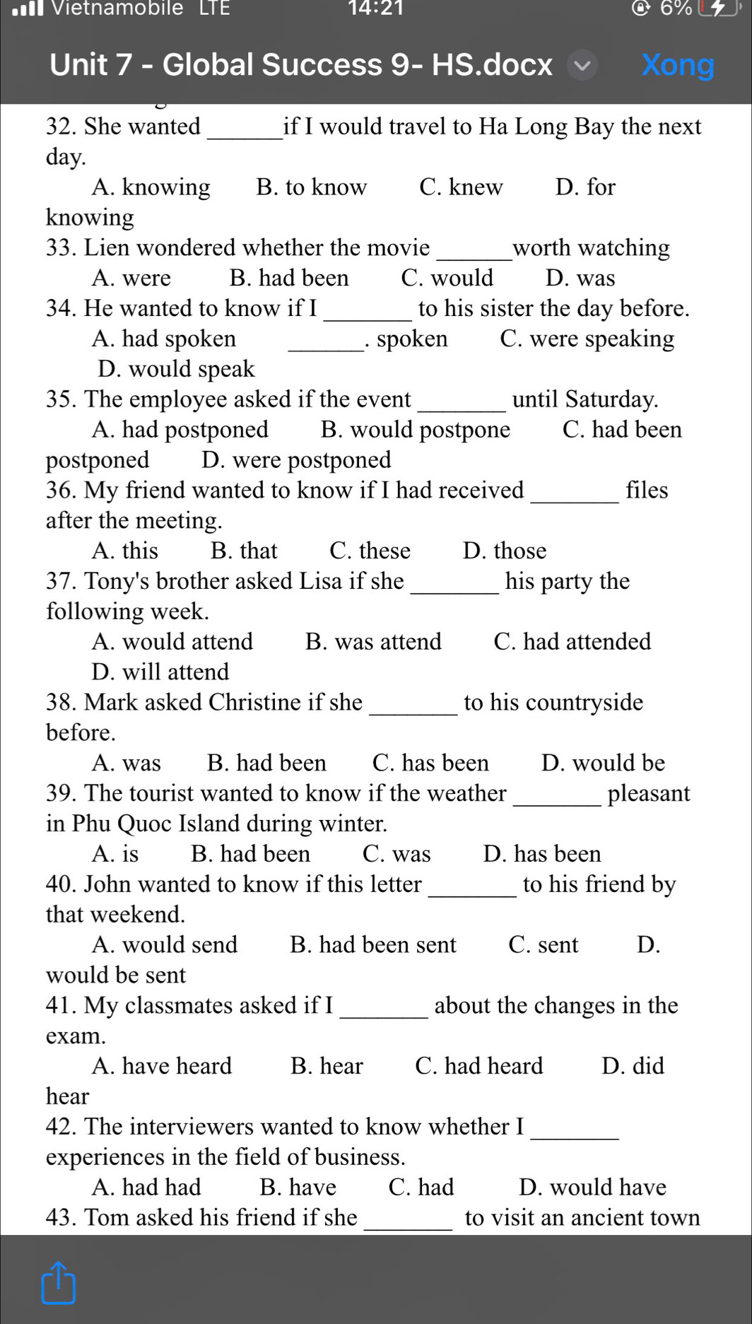 = Vietnamobile LTE 14:21 6%
Unit 7 - Global Success 9- HS.docx Xong
32. She wanted _if I would travel to Ha Long Bay the next
day.
A. knowing B. to know C. knew D. for
knowing
33. Lien wondered whether the movie _worth watching
A. were B. had been C. would D. was
_
34. He wanted to know if I to his sister the day before.
A. had spoken _. spoken C. were speaking
D. would speak
35. The employee asked if the event _until Saturday.
A. had postponed B. would postpone C. had been
postponed D. were postponed
36. My friend wanted to know if I had received_ files
after the meeting.
A. this B. that C. these D. those
37. Tony's brother asked Lisa if she _his party the
following week.
A. would attend B. was attend C. had attended
D. will attend
_
38. Mark asked Christine if she to his countryside
before.
A. was B. had been C. has been D. would be
39. The tourist wanted to know if the weather _pleasant
in Phu Quoc Island during winter.
A. is B. had been C. was D. has been
40. John wanted to know if this letter_ to his friend by
that weekend.
A. would send B. had been sent C. sent D.
would be sent
41. My classmates asked if I_ about the changes in the
exam.
A. have heard B. hear C. had heard D. did
hear
42. The interviewers wanted to know whether I_
experiences in the field of business.
A. had had B. have C. had D. would have
43. Tom asked his friend if she _to visit an ancient town