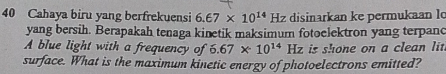 Cahaya biru yang berfrekuensi 6.67* 10^(14) Hz disinarkan ke permukaan lo 
yang bersih. Berapakah tenaga kinetik maksimum fotoelektron yang terpanc 
A blue light with a frequency of 6.67* 10^(14)Hz is shone on a clean lit. 
surface. What is the maximum kinetic energy of photoelectrons emitted?