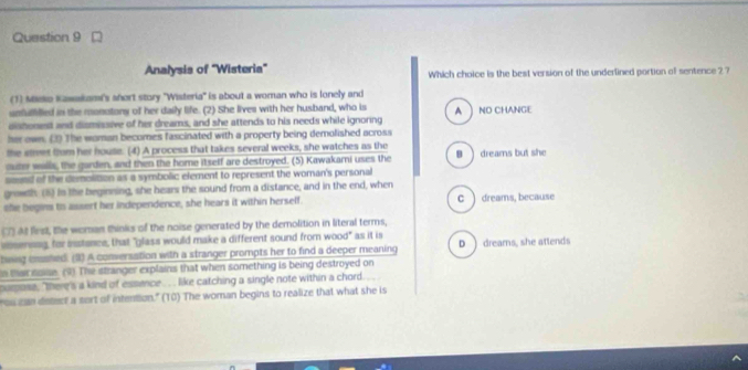 Analysis of 'Wisteria' Which choice is the best version of the underlined portion af sentence 2 7
(1) Mko Kawakami's ahort story ''Wisteria'' is about a woman who is lonely and
umfuffilled in the monotony of her daily life. (2) She lives with her husband, who is
dishonest and dismissive of her dreams, and she attends to his needs while ignoring A  NO CHANGE
her own. (3) The woman becomes fascinated with a property being demolished across
the siet fom her houle. (4) A process that takes several weeks, she watches as the
outer walls, the garden, and then the home itself are destroyed. (5) Kawakami uses the 8)dreams but she
smed of the demolition as a symbolic element to represent the woman's personal
growth. (6) In the beginning, she hears the sound from a distance, and in the end, when
she begins tis assert her independence, she hears it within herself. c ) dreams, because
At first, the woman thinks of the noise generated by the demolition in literal terms,
voseneng, for isstance, that "glass would make a different sound from wood" as it is
tig cmshed. (2) A conversation with a stranger prompts her to find a deeper meaning D ) dreams, she attends
n thar noe. (4) The stranger explains that when something is being destroyed on
purpose, there's a kind of essence . like catching a single note within a chord.
ou can detect a sort of intention." (T0) The woman begins to realize that what she is