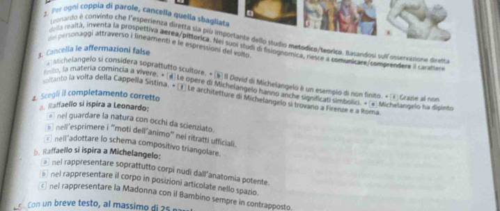 Per ogni coppia di parole, cancella quella sbagliata
Leonardo è convinto che l'esperienza diretta sla più importante dello studio metodico/teoriça. Basandosi sull osservazione diretia
del personaggi attraverso i lineamenti e le espressioni del voito
della realtá, inventa la prospettiva aerea/pittorica. Nei suoi studi de fislognomica, resce a comunicare/comprendere il carattes
1. Cancella le affermazioni false
Michelangelo si considera soprattutto scultore. « b Il Devid di Michelángelo é un esempio di non finito. « Grape al non
inito, la matería comincia a vivere. « [4]Le opere di Michelangelo hanno anche significati simbolici. × [e] Michelangelo ba dipinto
4. Scegli il completamento corretto soltanto la volta della Cappella Sistina, « (T) Le architetture di Michelangelo si trovano a Firenze e a Roma
3. Raffaello si ispira a Leonardo:
@ nel guardare la natura con occhi da scienziato.
5 nell’'esprimere i "moti dell’animo" nei ritratti ufficiali.
nell’adottare lo schema compositivo triangolare.
b. Raffaello si ispira a Michelangelo:
@ nel rappresentare soprattutto corpi nudi dall’anatomia potente.
*nel rappresentare il corpo in posizioni articolate nello spazio.
cnel rappresentare la Madonna con il Bambino sempre in contrapposto.
Con un breve testo, al massimo di 5