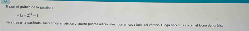 Trazar el gráfico de la parábola
y=(x+2)^2-1
Para trazar la parábola, marcamos el vértice y cuatro puntos adicionales, dos en cada lado del vértice. Luego hacemos clic en el ícono del gráfico.