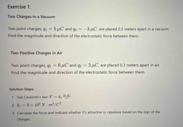 Two Charges in a Vacuum 
Two point charges, q_1=5mu C and q_2=-3mu C , are placed 0.2 meters apart in a vacuum. 
Find the magnitude and direction of the electrostatic force between them. 
Two Positive Charges in Air 
Two point charges, q_1=6mu C and q_2=2mu C ', are placed 0.3 meters apart in air. 
Find the magnitude and direction of the electrostatic force between them. 
Solution Steps: 
1. Use Coulomb's law F=k_efrac |q_1· q_2|r^2. 
2. k_e=9* 10^9N· m^2/C^2. 
3. Calculate the force and indicate whether it's attractive or repulsive based on the sign of the 
charges.