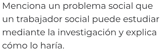 Menciona un problema social que 
un trabajador social puede estudiar 
mediante la investigación y explica 
cómo lo haría.