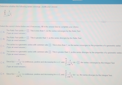 Determine whether the following series conwerge. Justfy your answer
sumlimits _(n=2)^(∈fty) 8/|ln^3| 
Select the comect choice below aad, if necessary, fill in the ansser bax to complete your choice^(e=□ This is less than 1, so the series comrerges by the Ratio Test
Type a exact an e The Ratio Test yields
B x=□ This is preater than 1, so the semies diverges by the Ratio Trat
Type an exact an sower The Ratio Test yielda
[Type an sxact amwer) The sedies is a geametric series with comnion ratio □ This is less than 1, so the seres converges by the propertan of a geometric series
0
[Type an suact an swer) The seia is a geametric series with comeron ratio □ This is greater thas 1, so tihe series divarges by the properties of a gaometric series
is conisuaus, posibre and decreasing fo x≥ 2
E. Since f(x)=frac 8)xln^5xis am ∈tlimits _2^((∈fty)frac 8)xln^2xdx=□ the series comages by the Integral Tex
[Type an sunact arswer.]
F. Since f(x)= 8/xln^3x +1 is contimuous, positve and decreasing for k≥ 2 and ∈tlimits _2^((∈fty)frac 4)xln x^2xdx=∈fty. the seriea diverges by the intagral Text