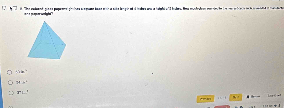 The colored-glass paperweight has a square base with a side length of 4 inches and a height of 5 inches. How much glass, rounded to the nearest cubic inch, is needed to manufactu
one paperweight?
80in.^3
34in.^3
27in.^3
Previous B of 16 Next Review Save & exit
Nov 5 12 20 US