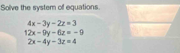 Solve the system of equations.
4x-3y-2z=3
12x-9y-6z=-9
2x-4y-3z=4