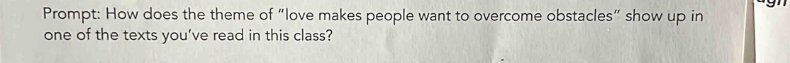 Prompt: How does the theme of “love makes people want to overcome obstacles” show up in 
one of the texts you’ve read in this class?