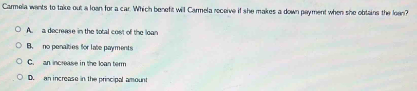 Carmela wants to take out a loan for a car. Which benefit will Carmela receive if she makes a down payment when she obtains the loan?
A. a decrease in the total cost of the loan
B. no penalties for late payments
C. an increase in the loan term
D. an increase in the principal amount