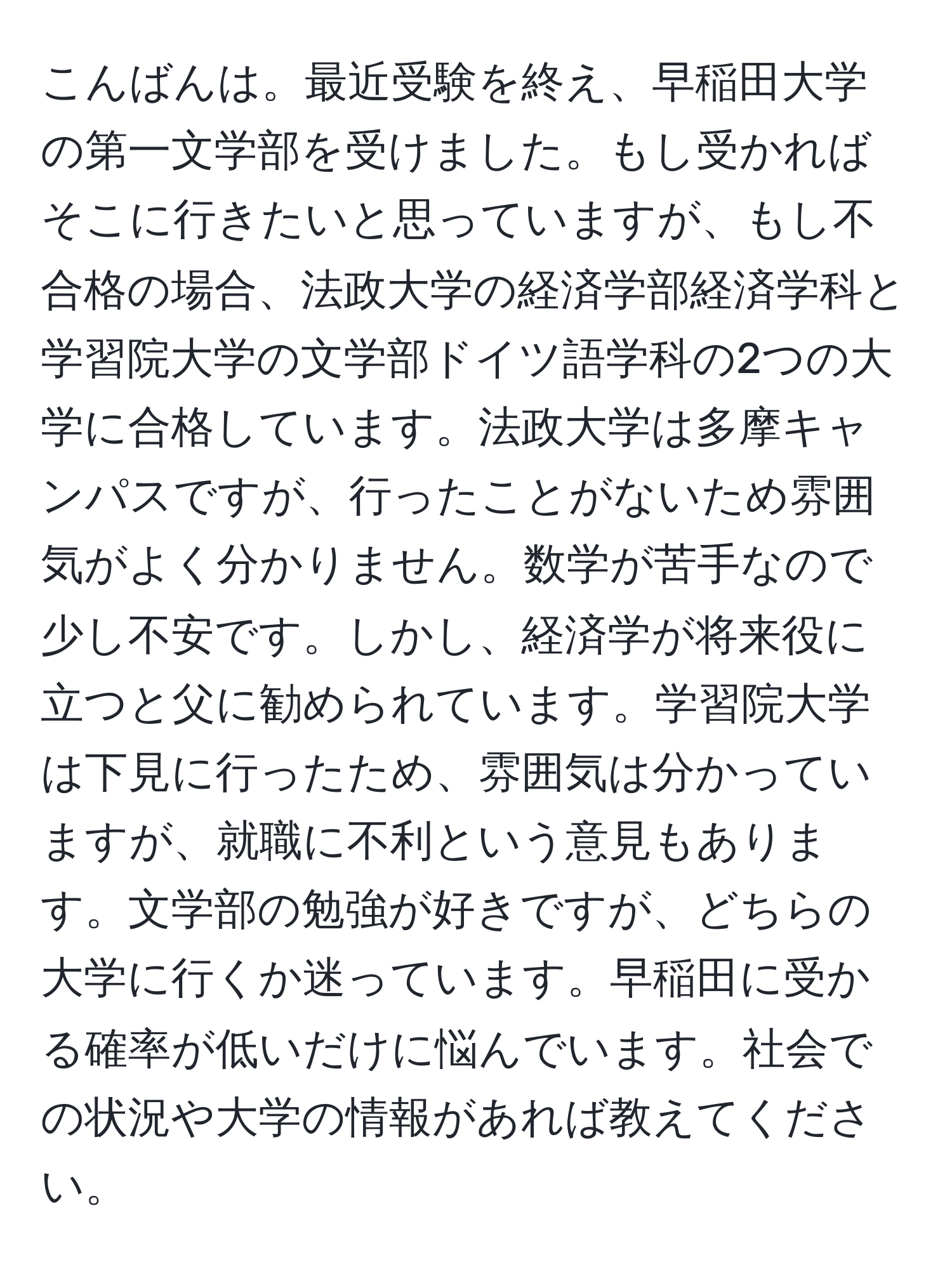 こんばんは。最近受験を終え、早稲田大学の第一文学部を受けました。もし受かればそこに行きたいと思っていますが、もし不合格の場合、法政大学の経済学部経済学科と学習院大学の文学部ドイツ語学科の2つの大学に合格しています。法政大学は多摩キャンパスですが、行ったことがないため雰囲気がよく分かりません。数学が苦手なので少し不安です。しかし、経済学が将来役に立つと父に勧められています。学習院大学は下見に行ったため、雰囲気は分かっていますが、就職に不利という意見もあります。文学部の勉強が好きですが、どちらの大学に行くか迷っています。早稲田に受かる確率が低いだけに悩んでいます。社会での状況や大学の情報があれば教えてください。