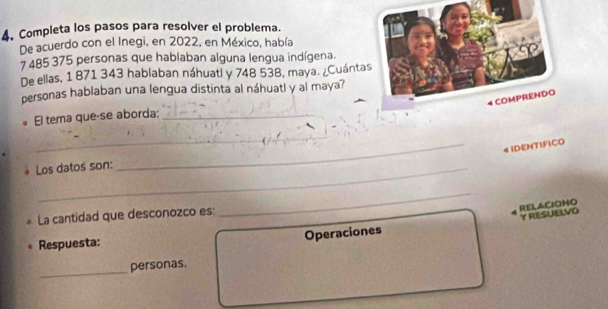 Completa los pasos para resolver el problema. 
De acuerdo con el Inegi, en 2022, en México, había
7 485 375 personas que hablaban alguna lengua indígena. 
De ellas, 1 871 343 hablaban náhuatl y 748 538, maya. ¿Cuántas 
personas hablaban una lengua distinta al náhuatl y al maya? 
El tema que-se aborda:_ 
_ 
_4 IDENTIFICO 
Los datos son: 
RELACIONO 
La cantidad que desconozco es: 
_ 
Y RESUELVO 
Operaciones 
Respuesta: 
_ 
personas.