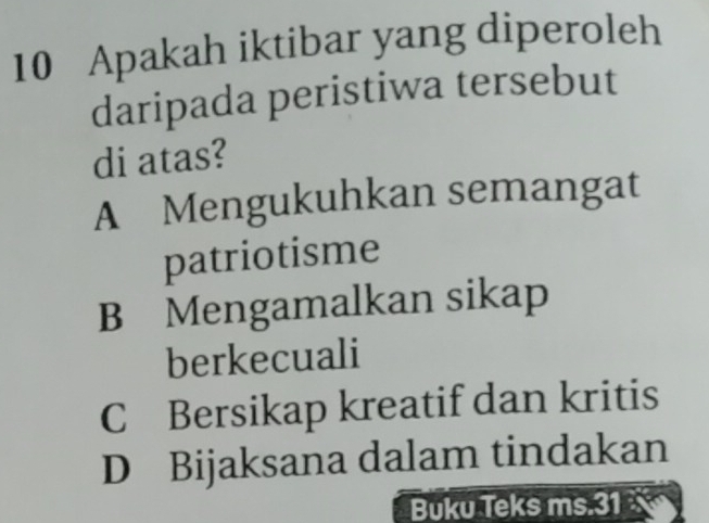 Apakah iktibar yang diperoleh
daripada peristiwa tersebut
di atas?
A Mengukuhkan semangat
patriotisme
B Mengamalkan sikap
berkecuali
C Bersikap kreatif dan kritis
D Bijaksana dalam tindakan
Buku Teks ms. 31