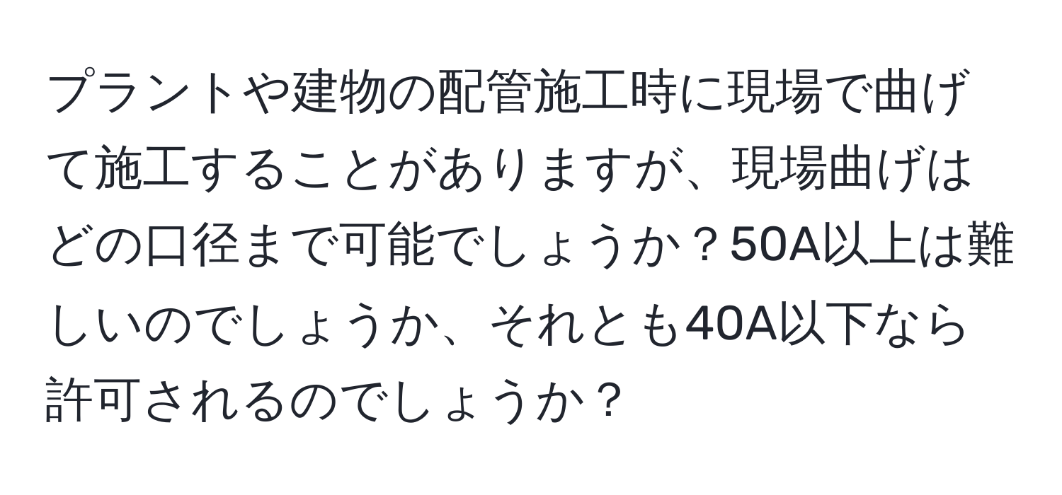 プラントや建物の配管施工時に現場で曲げて施工することがありますが、現場曲げはどの口径まで可能でしょうか？50A以上は難しいのでしょうか、それとも40A以下なら許可されるのでしょうか？