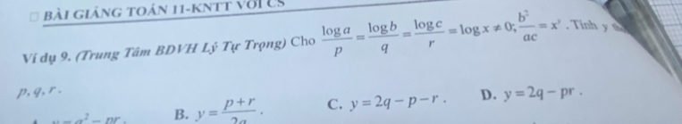 Bài giảng toán 11-kntt với es
Ví dụ 9. (Trung Tâm BDVH Lý Tự Trọng) Cho  log a/p = log b/q = log c/r =log x!= 0;  b^2/ac =x^y. Tinh y a
p, q, r. D. y=2q-pr.
w=a^2-nr. B. y= (p+r)/2a . C. y=2q-p-r.