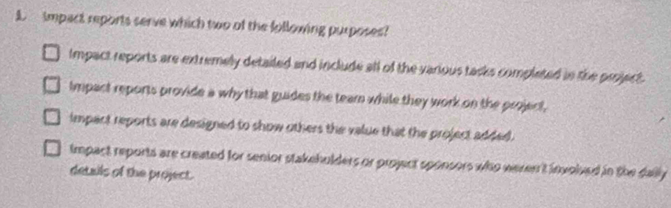 impact reports serve which two of the following purposes?
Impact reports are extremely detailed and include all of the various tacks completed in the project .
Impact reports provide a why that guides the team while they work on the project,
impact reports are designed to show others the value that the project added .
Impact reports are created for senior stakehulders or project sponsors who weren't involved in the dally
details of the project.