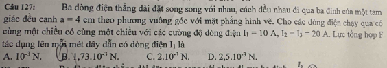 Ba dòng điện thẳng dài đặt song song với nhau, cách đều nhau đi qua ba đinh của một tam
giác đều cạnh a=4cm theo phương vuông góc với mặt phẳng hình vẽ. Cho các dòng điện chạy qua có
cùng một chiều có cùng một chiều với các cường độ dòng điện I_1=10A, I_2=I_3=20A. Lực tổng hợp F
tác dụng lên mỗi mét dây dẫn có dòng điện Iị là
A. 10^(-3)N. B. 1,73.10^(-3)N. C. 2.10^(-3)N. D. 2, 5.10^(-3)N. 
L