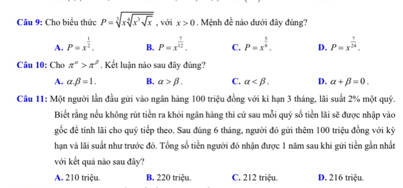 Cho biểu thức P=sqrt[3](xsqrt [4]x^3sqrt x) , với x>0. Mệnh đề nào dưới đây đúng?
A. P=x^(frac 1)2. P=x^(frac 7)12. C. P=x^(frac 5)8. D. P=x^(frac 7)24. 
B.
Câu 10: Cho π^(alpha)>π^(beta). Kết luận nào sau đây đúng?
A. alpha .beta =1. B. alpha >beta. C. alpha . D. alpha +beta =0. 
Câu 11: Một người lần đầu gửi vào ngân hàng 100 triệu đồng với kì hạn 3 tháng, lãi suất 2% một quý.
Biết rằng nếu không rút tiền ra khỏi ngân hàng thì cứ sau mỗi quý số tiền lãi sẽ được nhập vào
gốc đề tính lãi cho quý tiếp theo. Sau đúng 6 tháng, người đó gửi thêm 100 triệu đồng với kỳ
hạn và lãi suất như trước đó. Tổng số tiền người đó nhận được 1 năm sau khi gửi tiền gần nhất
với kết quả nào sau đây?
A. 210 triệu. B. 220 triệu. C. 212 triệu. D. 216 triệu.