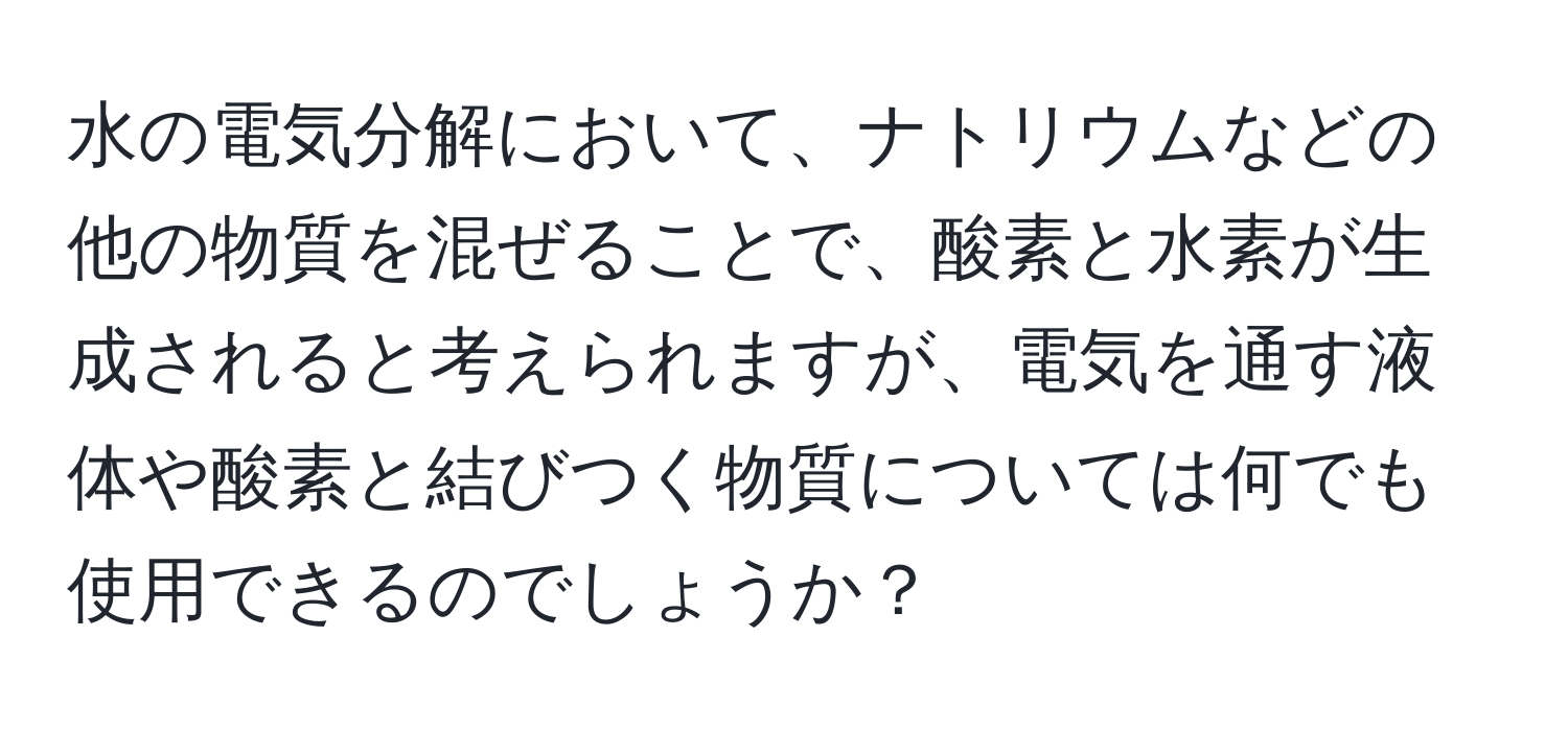 水の電気分解において、ナトリウムなどの他の物質を混ぜることで、酸素と水素が生成されると考えられますが、電気を通す液体や酸素と結びつく物質については何でも使用できるのでしょうか？