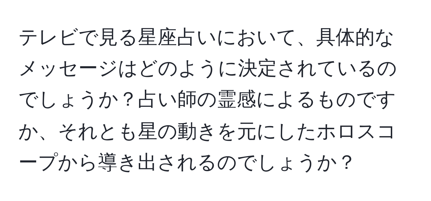 テレビで見る星座占いにおいて、具体的なメッセージはどのように決定されているのでしょうか？占い師の霊感によるものですか、それとも星の動きを元にしたホロスコープから導き出されるのでしょうか？