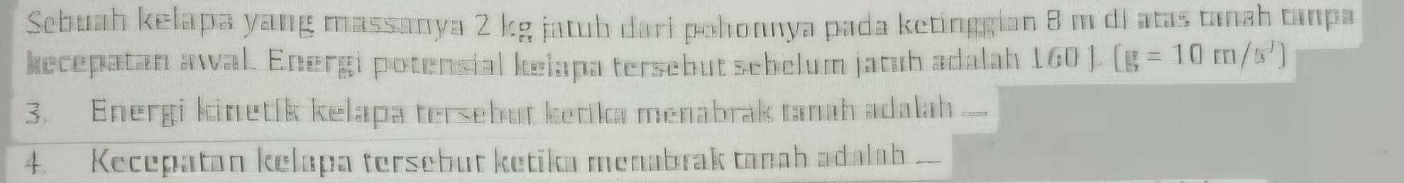 Sebuah kelapa yang massanya 2 kg jatuh dari pohonnya pada ketinggian 8 m di atas tanah tanpa 
kecepatan awal. Energi potensial kelapa tersebut sebelum jatub adalah 160).(g=10m/s^3)
3. Energi kinetík kelapa tersebut ketika menabrak tanah adalah _ 
4. Kecepatan kelapa tersebut ketika menabrak tanah adalah