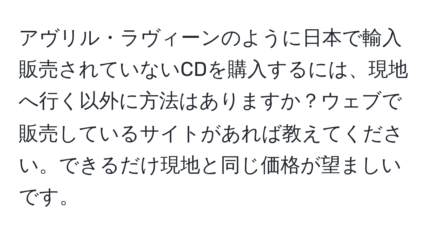 アヴリル・ラヴィーンのように日本で輸入販売されていないCDを購入するには、現地へ行く以外に方法はありますか？ウェブで販売しているサイトがあれば教えてください。できるだけ現地と同じ価格が望ましいです。