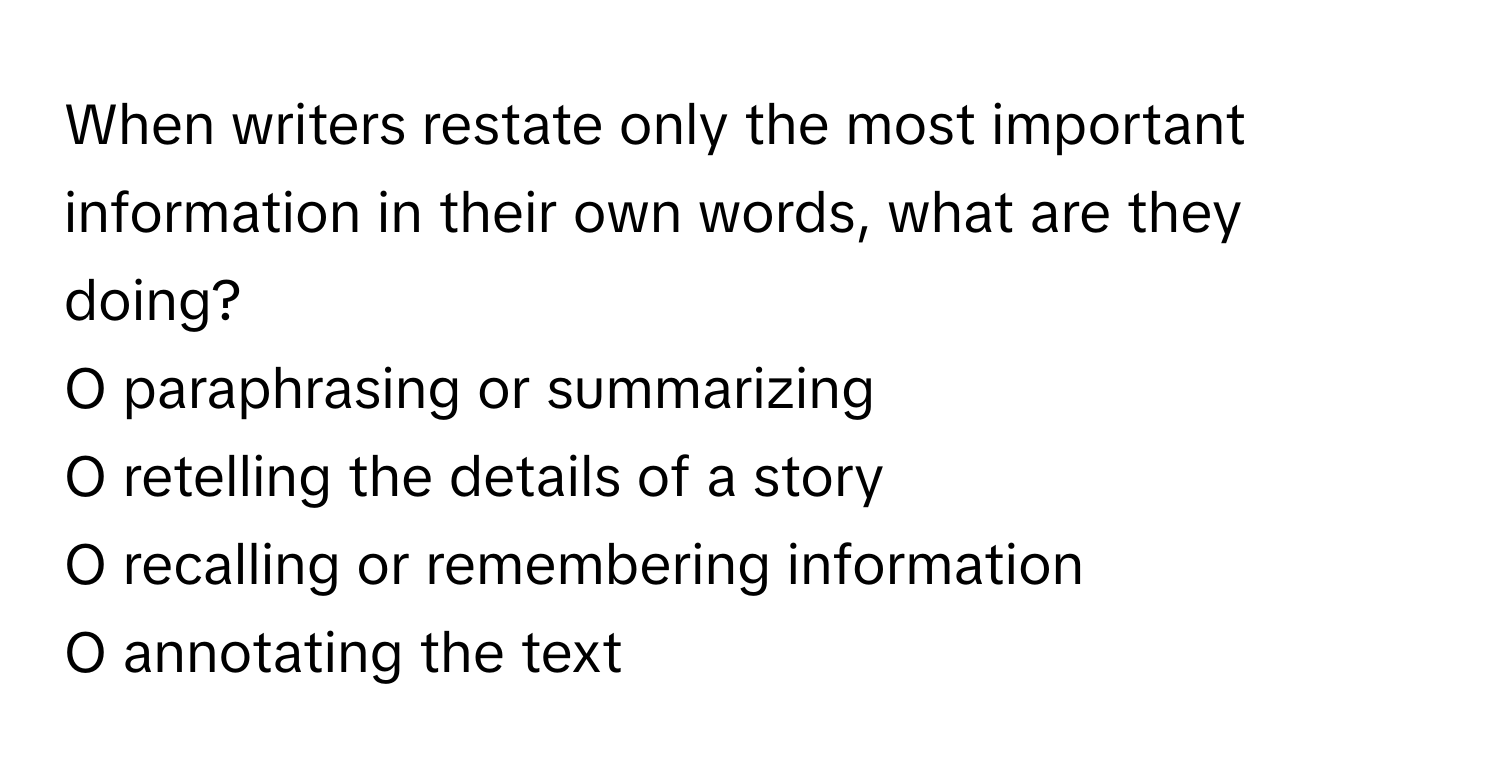 When writers restate only the most important information in their own words, what are they doing? 
  
O paraphrasing or summarizing 
O retelling the details of a story 
O recalling or remembering information 
O annotating the text