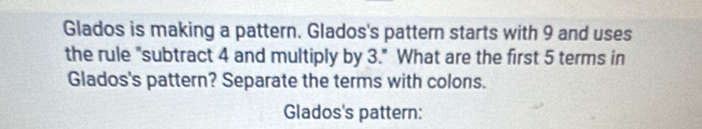 Glados is making a pattern. Glados's pattern starts with 9 and uses 
the rule "subtract 4 and multiply by 3." What are the first 5 terms in 
Glados's pattern? Separate the terms with colons. 
Glados's pattern: