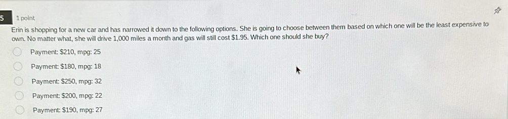 5 1 point
Erin is shopping for a new car and has narrowed it down to the following options. She is going to choose between them based on which one will be the least expensive to
own. No matter what, she will drive 1,000 miles a month and gas will still cost $1.95. Which one should she buy?
Payment: $210, mpg : 25
Payment: $180, mpg : 18
Payment: $250, mpg : 32
Payment: $200, mpg: 22
Payment: $190, mpg : 27