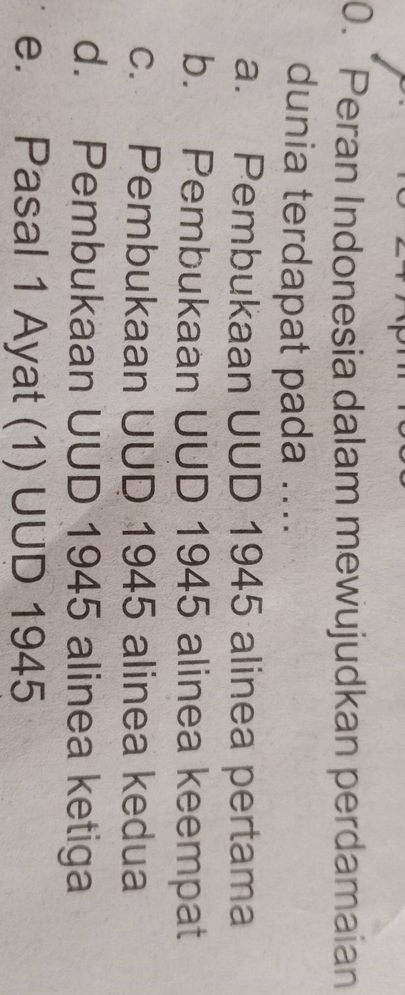 Peran Indonesia dalam mewujudkan perdamaian
dunia terdapat pada ....
a. Pembukaan UUD 1945 alinea pertama
b. Pembukaan UUD 1945 alinea keempat
c. Pembukaan UUD 1945 alinea kedua
d. Pembukaan UUD 1945 alinea ketiga
e. Pasal 1 Ayat (1) UUD 1945