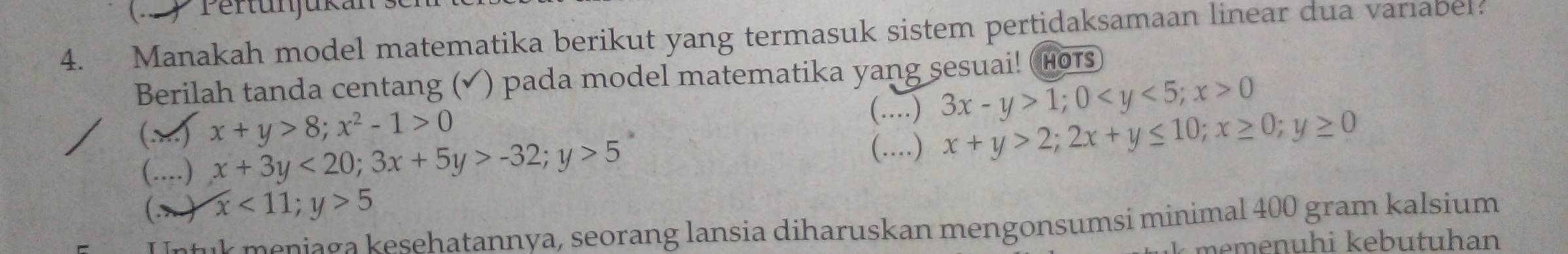 ) Pertunjukan: 
4. Manakah model matematika berikut yang termasuk sistem pertidaksamaan linear dua variabel? 
Berilah tanda centang (√ ) pada model matematika yang sesuai! (HoTs 
(..) 
() x+y>8; x^2-1>0 _ 3x-y>1; 0 ; x>0
(....) x+3y<20</tex>; 3x+5y>-32; y>5
(....) x+y>2; 2x+y≤ 10; x≥ 0; y≥ 0
(.) x<11;y>5
U ntuk meniaga kesehatannya, seorang lansia diharuskan mengonsumsi minimal 400 gram kalsium 
k memenuhi kebutuhan