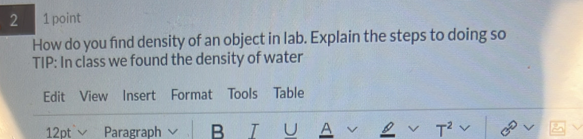 2 1 point 
How do you find density of an object in lab. Explain the steps to doing so 
TIP: In class we found the density of water 
Edit View Insert Format Tools Table 
12pt ∨ Paragraph B T U A — T^2