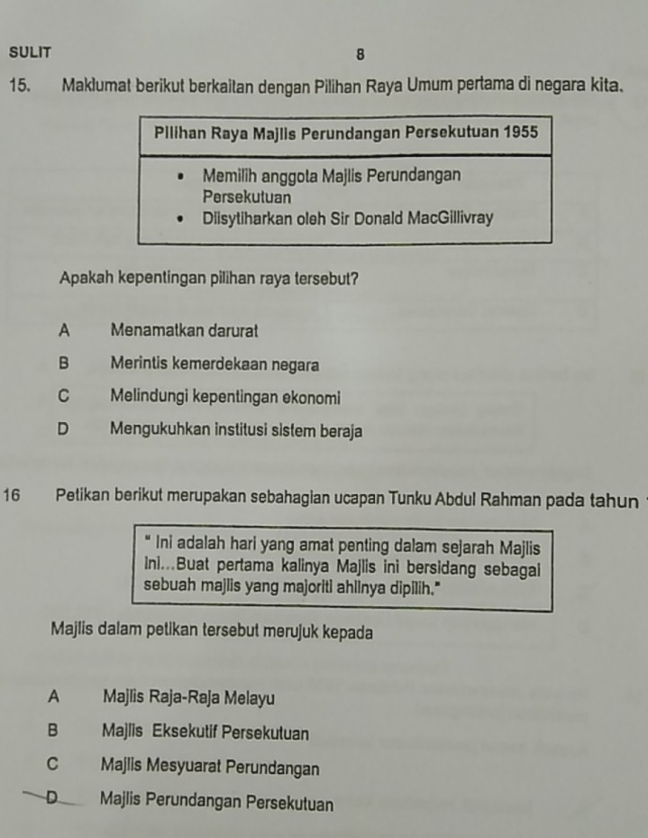 SULIT 8
15. Maklumat berikut berkaitan dengan Pilihan Raya Umum pertama di negara kita.
Apakah kepentingan pilihan raya tersebut?
A Menamatkan darurat
B Merintis kemerdekaan negara
C Melindungi kepentingan ekonomi
D Mengukuhkan institusi sistem beraja
16 Petikan berikut merupakan sebahagian ucapan Tunku Abdul Rahman pada tahun
“ Ini adalah hari yang amat penting dalam sejarah Majlis
Ini..Buat pertama kalinya Majlis ini bersidang sebagai
sebuah majlis yang majoriti ahlinya dipilih."
Majlis dalam petikan tersebut merujuk kepada
A Majlis Raja-Raja Melayu
B Majlis Eksekutif Persekutuan
C Majlis Mesyuarat Perundangan
D Majlis Perundangan Persekutuan