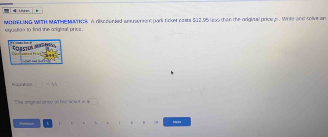 Listen 
MODELING WITH MATHEMATICS A discounted amusement park ticket costs $12.95 less than the original price p. Write and solve an 
equation to find the original price. 

CORSTER MADNES 
Discounted Price 
AONET ONE GUEST 
Equation: □ =44
The original price of the ticket is s□
Previous 1 1 1 4 5 6 7 8 9 10 Next
