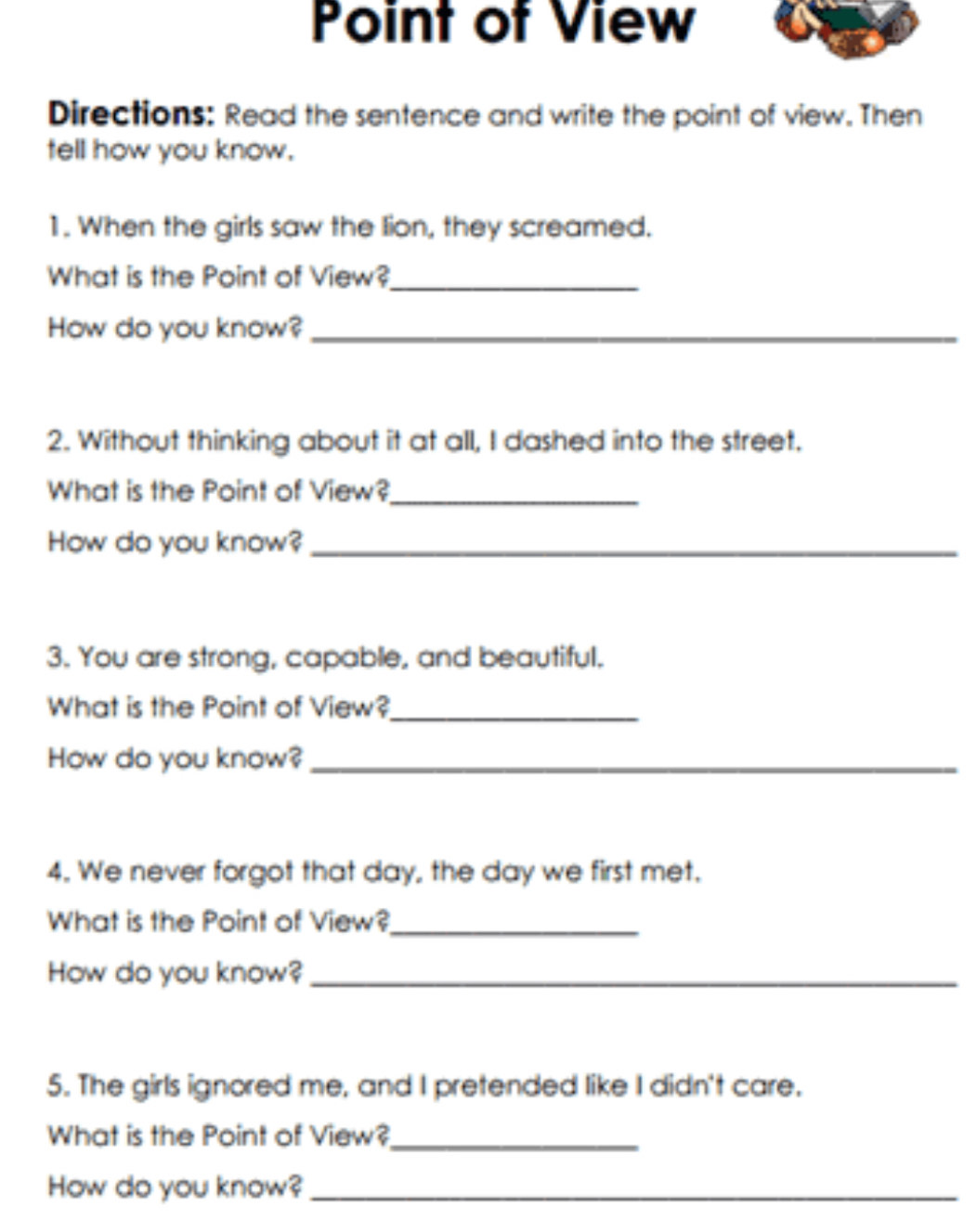 Point of View 
Directions: Read the sentence and write the point of view. Then 
tell how you know. 
1. When the girls saw the lion, they screamed. 
What is the Point of View?_ 
How do you know?_ 
2. Without thinking about it at all, I dashed into the street. 
What is the Point of View?_ 
How do you know?_ 
3. You are strong, capable, and beautiful. 
What is the Point of View?_ 
How do you know?_ 
4. We never forgot that day, the day we first met. 
What is the Point of View?_ 
How do you know?_ 
5. The girls ignored me, and I pretended like I didn't care. 
What is the Point of View?_ 
How do you know?_