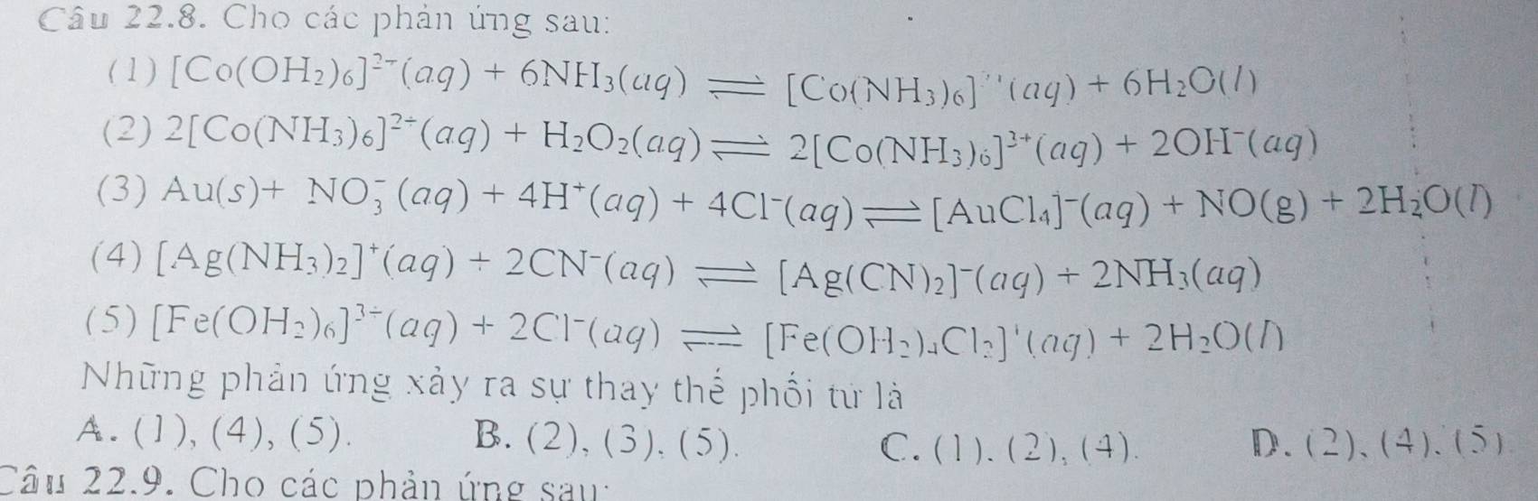 Cho các phản ứng sau:
(1 ) [Co(OH_2)_6]^2-(aq)+6NH_3(aq)leftharpoons [Co(NH_3)_6]^7,(aq)+6H_2O(l)
(2) 2[Co(NH_3)_6]^2+(aq)+H_2O_2(aq)leftharpoons 2[Co(NH_3)_6]^3+(aq)+2OH^-(aq)
(3) Au(s)+NO_3^(-(aq)+4H^+)(aq)+4Cl^-(aq)leftharpoons [AuCl_4]^-(aq)+NO(g)+2H_2O(l)
(4) [Ag(NH_3)_2]^+(aq)+2CN^-(aq)leftharpoons [Ag(CN)_2]^-(aq)+2NH_3(aq)
(5) [Fe(OH_2)_6]^3/ (aq)+2Cl^-(aq)leftharpoons [Fe(OH_2)_4Cl_2]^1(aq)+2H_2O(l)
Những phản ứng xảy ra sự thay thế phối tử là
A. ( 1 ) (4),(5). B. (2),(3),(5).
C. (1).(2),(4). D. (2),(4),(5)
Câu 22.9. Cho các phản ứng sau: