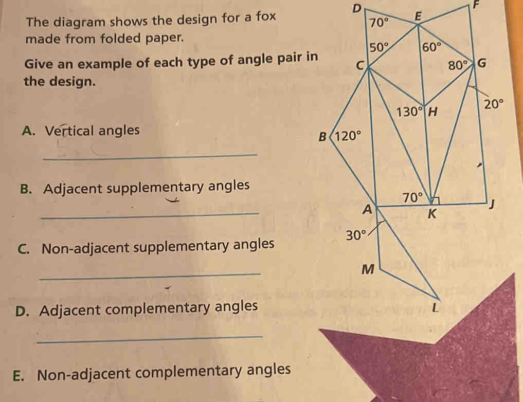 The diagram shows the design for a fox
made from folded paper.
Give an example of each type of angle pair in
the design.
A. Vertical angles
_
B. Adjacent supplementary angles
_
C. Non-adjacent supplementary angles
_
D. Adjacent complementary angles
_
E. Non-adjacent complementary angles