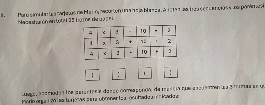 Para simular las tarjetas de Mario, recorten una hoja blanca. Anoten las tres secuencias y los paréntesi. 
Necesitarán en total 25 trozos de papel. 
( )  ) 
Luego, acomoden los paréntesis donde corresponda, de manera que encuentren las 3 formas en qu 
Mario organizó las tarjetas para obtener los resultados indicados: