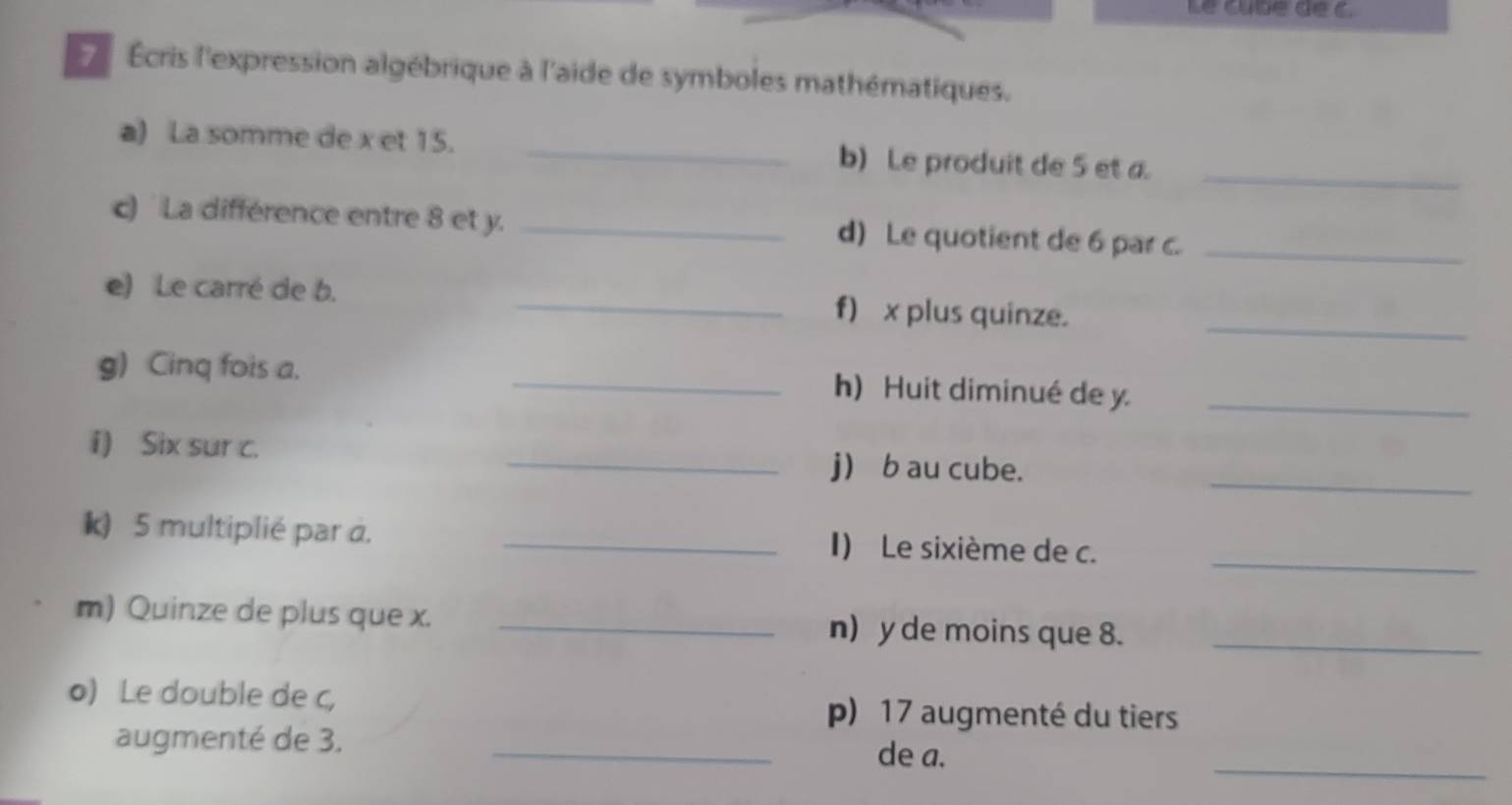 Le cubé de c. 
7 Écris l'expression algébrique à l'aide de symboles mathématiques. 
a) La somme de x et 15. _b) Le produit de 5 et a_ 
c) La différence entre 8 et y. _d) Le quotient de 6 par c._ 
e) Le carré de b. _f) x plus quinze._ 
g) Cinq fois a. _h) Huit diminué de y._ 
i) Six sur c. 
_ 
_j b au cube. 
_ 
k) 5 multiplié par a. _I) Le sixième de c. 
m) Quinze de plus que x. _n) y de moins que 8._ 
o) Le double de c, p) 17 augmenté du tiers 
augmenté de 3. _de a. 
_