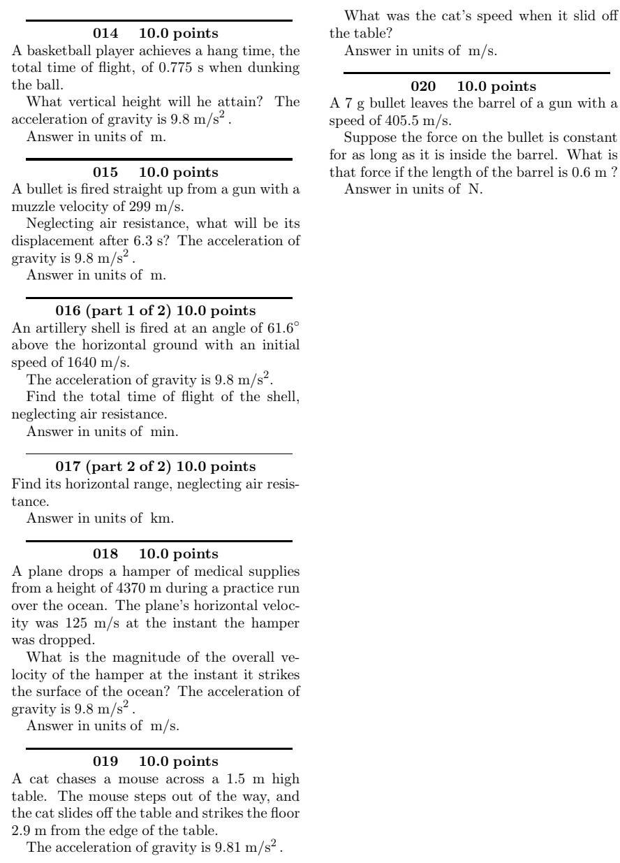 What was the cat's speed when it slid off
014 10.0 points the table?
A basketball player achieves a hang time, the Answer in units of m/s.
total time of flight, of 0.775 s when dunking
the ball. 020 10.0 points
What vertical height will he attain? The A 7 g bullet leaves the barrel of a gun with a
acceleration of gravity is 9.8m/s^2. speed of 405.5 m/s.
Answer in units of m. Suppose the force on the bullet is constant
for as long as it is inside the barrel. What is
015 10.0 points that force if the length of the barrel is 0.6 m ?
A bullet is fired straight up from a gun with a Answer in units of N.
muzzle velocity of 299 m/s.
Neglecting air resistance, what will be its
displacement after 6.3 s? The acceleration of
gravity is 9.8m/s^2.
Answer in units of m.
016 (part 1 of 2) 10.0 points
An artillery shell is fired at an angle of 61.6°
above the horizontal ground with an initial
speed of 1640 m/s.
The acceleration of gravity is 9.8m/s^2.
Find the total time of flight of the shell,
neglecting air resistance.
Answer in units of min.
017 (part 2 of 2) 10.0 points
Find its horizontal range, neglecting air resis-
tance.
Answer in units of km.
018 10.0 points
A plane drops a hamper of medical supplies
from a height of 4370 m during a practice run
over the ocean. The plane's horizontal veloc-
ity was 125 m/s at the instant the hamper
was dropped.
What is the magnitude of the overall ve-
locity of the hamper at the instant it strikes
the surface of the ocean? The acceleration of
gravity is 9.8m/s^2.
Answer in units of m/s.
019 10.0 points
A cat chases a mouse across a 1.5 m high
table. The mouse steps out of the way, and
the cat slides off the table and strikes the floor
2.9 m from the edge of the table.
The acceleration of gravity is 9.81m/s^2.