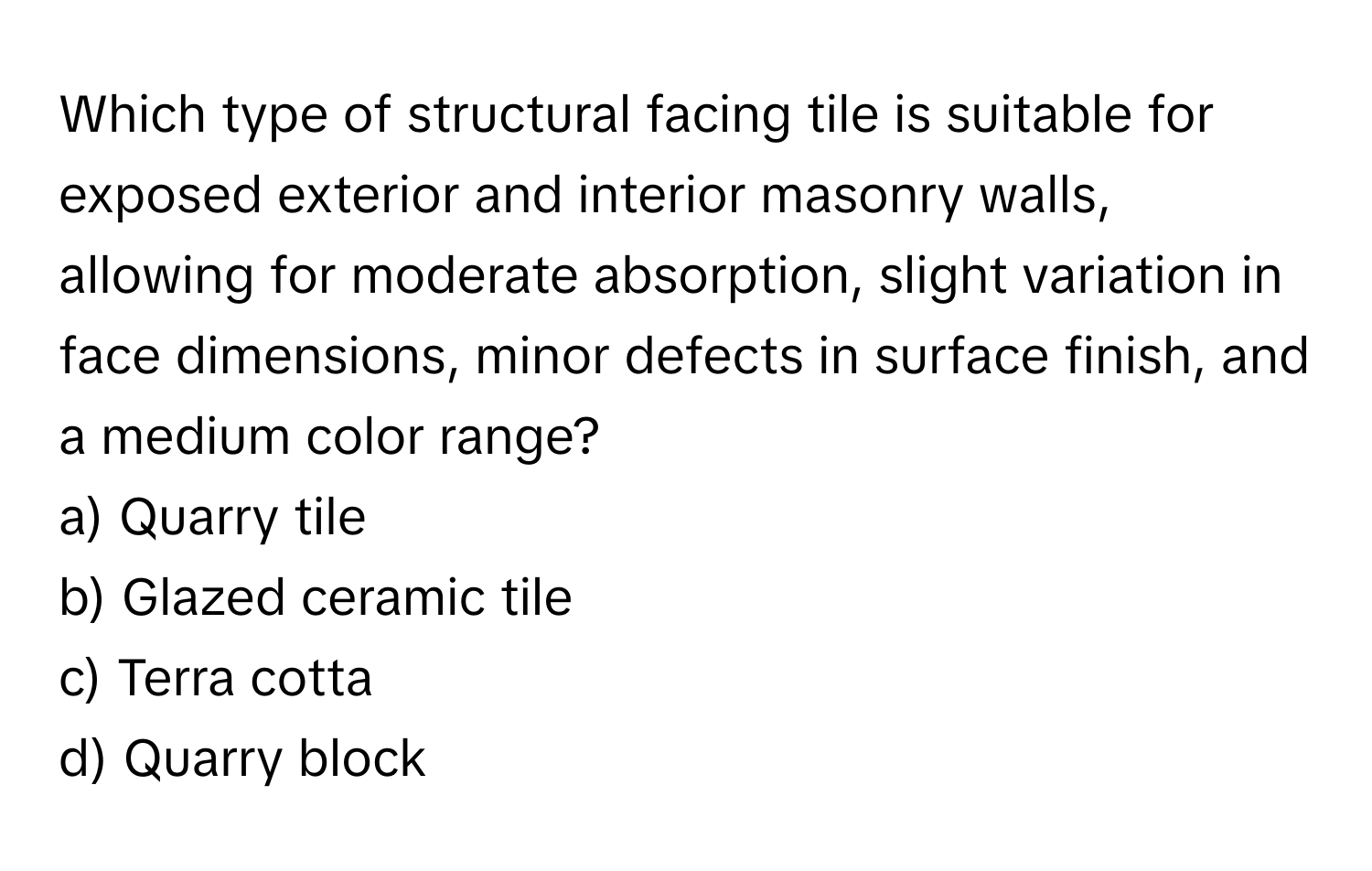 Which type of structural facing tile is suitable for exposed exterior and interior masonry walls, allowing for moderate absorption, slight variation in face dimensions, minor defects in surface finish, and a medium color range?

a) Quarry tile 
b) Glazed ceramic tile 
c) Terra cotta 
d) Quarry block