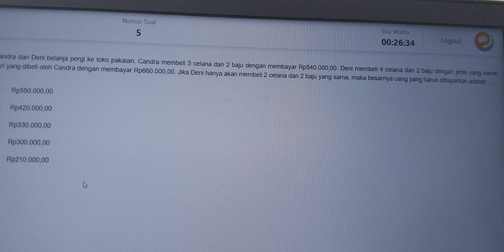 Nomor Soal
5
Sisa Waktu
00:26:34 Logout
andra dan Dení belanja pergi ke toko pakaian. Candra membeli 3 celana dan 2 baju dengan membayar Rp540.000,00. Deni membeli 4 celana dan 2 baju dengan jenis yang sama
ari yang dibeli oleh Candra dengan membayar Rp660.000,00. Jika Deni hanya akan membeli 2 celana dan 2 baju yang sama, maka besarnya uang yang harus dibayarkan adaiah_
Rp550.000,00
Rp420.000,00
Rp330.000,00
Rp300.000,00
Rp210.000,00