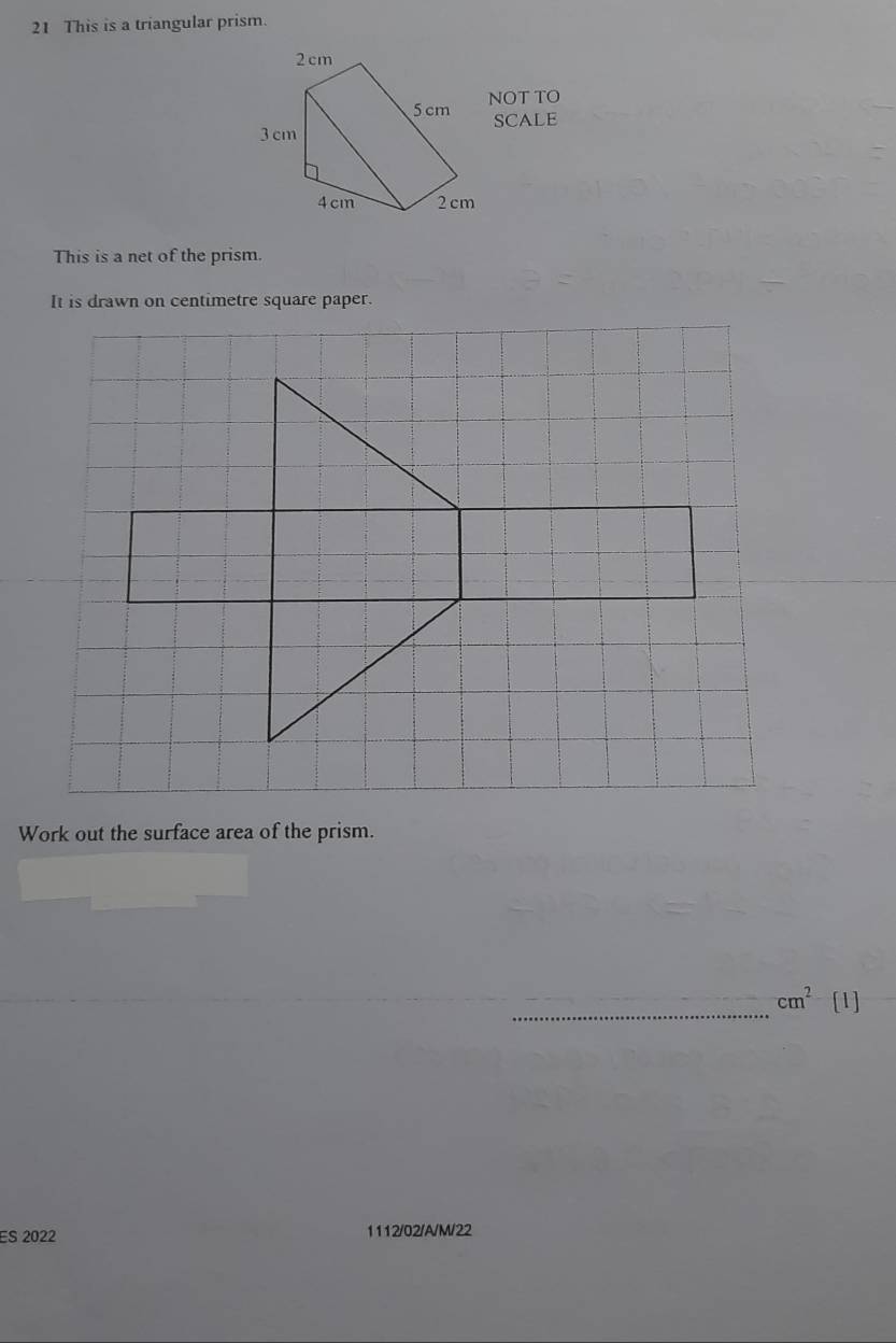 This is a triangular prism. 
NOT TO 
SCALE 
This is a net of the prism. 
It is drawn on centimetre square paper. 
Work out the surface area of the prism. 
_
cm^2 [1] 
ES 2022 1112/02/A/M/22