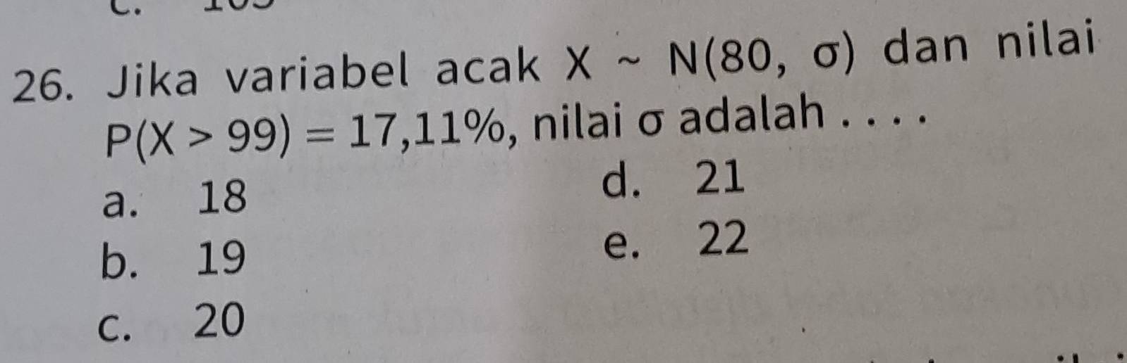 Jika variabel acak Xsim N(80,sigma ) dan nilai
P(X>99)=17,11% , nilai σ adalah . . . .
a. 18
d. 21
b. 19 e. 22
c. 20